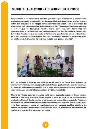 Respondiendo a las condiciones sociales que claman por misericordia y reconciliación,
expresamos especial preocupación por las necesidades de las mujeres y niñas quienes
están más expuestas a los riesgos personales y sociales. Creemos en la creatividad del
Espíritu que está constantemente renovando el universo, fortaleciendo la esperanza frente
a todo lo que es destructivo. Nuestra misión sigue viva hoy. Recordamos con
agradecimiento la herencia espiritual y el carisma que nos dejó Santa María Eufrasia, hija
fiel de San Juan Eudes quien deseaba ardientemente que el mundo entero se beneficiara
de la obra de salvación iniciada por él. San Juan Eudes decía: “El Corazón amoroso de Jesús
es una hoguera de amor, nos dio su propio corazón para que nos amemos”.
MISION DE LAS HERMANAS ACTUALMENTE EN EL MUNDO
5
EEl celo ardiente y dinámico que habitaba en el corazón de Santa María Eufrasia, se
mantuvo vivo hasta su último suspiro. Era ésta la fuerza que la animaba a enviar a sus hijas
a través del mundo entero para decir que el amor misericordioso de Dios se manifiesta a
cada persona, en especial a las mujeres que la vida ha maltratado.
Hermanas y laicos, estamos presentes en 73 países buscando responder de una manera
creativa al llamado y al clamor de las mujeres y niñas en situación de vulnerabilidad y
exclusión, allí donde la dignidad de la persona no es reconocida ni respetada. Actuamos
integrando los valores del Evangelio, el reconocimiento de la dignidad humana y la Justicia
y la Paz. Luchamos contra el empobrecimiento de nuestros pueblos debido a las
estructuras injustas, promovemos la inclusión en todas las dimensiones del desarrollo del
ser humano a través de programas y proyectos.
 
