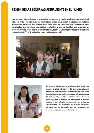 La misión sigue viva y dinámica hoy más que
nunca gracias al apoyo de nuestros partners
laicos/as, colaboradores, bienhechores con quien
tenemos una gratitud inmensa en el desarrollo de
la misión hoy. María Eufrasia sabía desde el
principio que la misión se extendería al mundo
entero y con alegría recordamos sus palabras:
“Una ciudad, una fundación no pueden satisfacer
el celo por la salvación de las personas, es
necesario abrazar el mundo entero”.
Las personas afectadas por la migración, las nuevas y modernas formas de esclavitud,
como la Trata de personas, la explotación sexual encuentran respuesta en nuestros
apostolados en todas las esferas. Buscamos que las personas más vulneradas sean
escuchadas, sus derechos promovidos, restituidos y que su dignidad sea respetada en
todos los niveles, local, nacional e internacional, donde la Congregación cuenta con estatus
consultivo de ECOSOC en las Naciones Unidas desde 1996.
MISION DE LAS HERMANAS ACTUALMENTE EN EL MUNDO
6
 