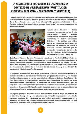Buen Pastor-Provincia Colombo Venezolana a través de La Fundación El Buen Pastor en
Colombia y Venezuela, está comprometida con el desarrollo de la misión, encaminadas a
que las participantes logren su empoderamiento y puedan generar sus propios cambios;
apoya a las mujeres y sus familias para que sus Derechos sean respetados y su dignidad
sea reconocida. Se trabaja por la reducción de factores de riesgo y la construcción de
proyectos de vida individual, familiar y social.
El Programa de Promoción de la Mujer y la Familia, se enfoca en iniciativas holísticas y
prácticas dirigidas a potenciar las dimensiones que poseen las mujeres y sus núcleos
familiares; buscamos ser presencia reconciliadora del Corazón de Jesús Buen Pastor y de
Dios Padre tierno y misericordioso. Mediante una metodología de trabajo en redes
interinstitucionales, manteniendo la capacidad de visión multidisciplinaria que dé
respuesta a las necesidades de las personas que buscan mejorar sus vidas, superando las
situaciones de vulnerabilidad que las están afectando, obramos por la restauración de los
derechos y defensa de la dignidad de toda persona especialmente la mujer.
Es objetivo prioritario la prevención de toda violencia hacia la mujer en contexto de
prostitución, de migración y otras situaciones de vulnerabilidad, nuestra intervención la
hacemos mediante las estrategias de prevención, promoción, empoderamiento e
incidencia. En solidaridad, trabajamos por la transformación de sistemas injustos, por una
humanidad floreciente y por la integridad de toda la creación.
La espiritualidad de nuestra Congregación está centrada en los valores del Evangelio que
se manifiestan en la persona de Jesús quien se describe así mismo como el Enviado para
dar la Buena Nueva a los pobres, liberar a los oprimidos y proclamar la bondad de Dios.
También Jesús se describe así mismo como un “buen pastor” que viene para dar vida en
abundancia a todos.
LA MISERICORDIA HECHA OBRA EN LAS MUJERES EN
CONTEXTO DE VULNERABILIDAD (PROSTITUCIÓN,
VIOLENCIA, MIGRACIÓN - EN COLOMBIA Y VENEZUELA)
7
Nuestra visión del amor de Diosse
expresa en proyectosde servicio directo
caracterizados porla acogida
compasivay el desarrollode programas
pertinentes; se tratade actividades
dinámicas y de políticas que piden
justicia en sistemasy estructuras de
programas, de gobiernos, de Iglesia y
entidades sociales. Movidas por la
compasión y misericordia del amor de
Dios, las religiosas de la Congregación
de Nuestra Señora de la Caridad del
 