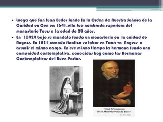• Luego que San Juan Eudes funde la la Orden de Nuestra Señora de la
Caridad en Cen en 1641,ella fue nombrada superiora del
monasterio Tours a la edad de 29 años.
• En 18929 bajo su mandato fundo un monasterio en la cuidad de
Angers. En 1831 cuando finaliza su labor en Tours va Angers a
asumir el mismo cargo. En ese mismo tiempo la hermana fundo una
comunidad contemplativa, conocidas hoy como Las Hermanas
Contemplativas del Buen Pastor.
 