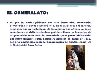 EL GENERALATO:
• Ya que las cartas pidiendo que ella forme otros monasterios
continuaban llegando y al verse incapaz de responder a todas estas
demandas por las limitaciones de los recursos que ofrecía un único
monasterio ; se sintió inspirada a pedirle a Roma la fundación de
un generalato entre todos los monasterios para poder intercambiar
diferentes recursos. Roma aprobó su petición en enero de 1835,
con esta aprobación nació la Congragación de Nuestra Señora de
la Caridad del Buen Pastor .
 