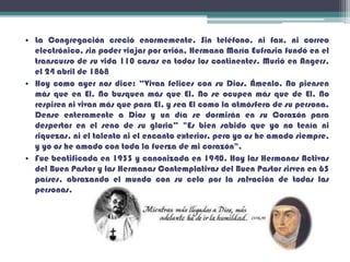 • La Congregación creció enormemente. Sin teléfono, ni fax, ni correo
electrónico, sin poder viajar por avión, Hermana María Eufrasia fundó en el
transcurso de su vida 110 casas en todos los continentes. Murió en Angers,
el 24 abril de 1868
• Hoy como ayer nos dice: “Vivan felices con su Dios. Ámenlo. No piensen
más que en El. No busquen más que El. No se ocupen más que de El. No
respiren ni vivan más que para El, y sea El como la atmósfera de su persona.
Dense enteramente a Dios y un día se dormirán en su Corazón para
despertar en el seno de su gloria” "Es bien sabido que yo no tenía ni
riquezas, ni el talento ni el encanto exterior, pero yo os he amado siempre,
y yo os he amado con toda la fuerza de mi corazón".
• Fue beatificada en 1933 y canonizada en 1940. Hoy las Hermanas Activas
del Buen Pastor y las Hermanas Contemplativas del Buen Pastor sirven en 65
países, abrazando el mundo con su celo por la salvación de todas las
personas.
 