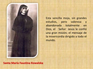 Esta sencilla moja, sin grandes
                                estudios, pero valerosa y
                                abandonada totalmente en
                                Dios, el Señor Jesús le confió
                                una gran misión; el mensaje de
                                la misericordia dirigido a todo el
                                mundo.




Santa María Faustina Kowalska
 