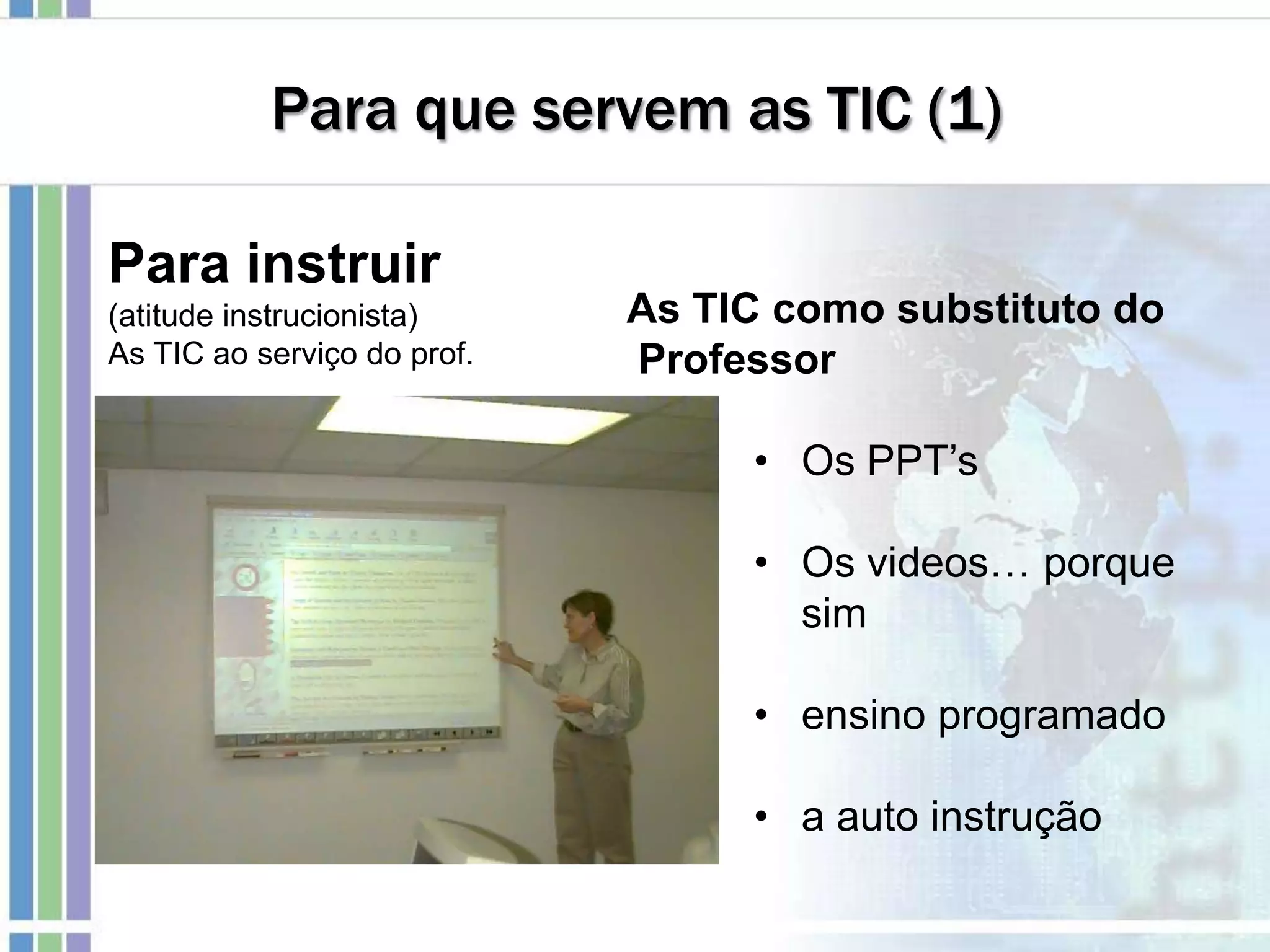 Para que servem as TIC (1)
Para instruir
(atitude instrucionista)
As TIC ao serviço do prof.
As TIC como substituto do
Professor
• Os PPT’s
• Os videos… porque
sim
• ensino programado
• a auto instrução
 