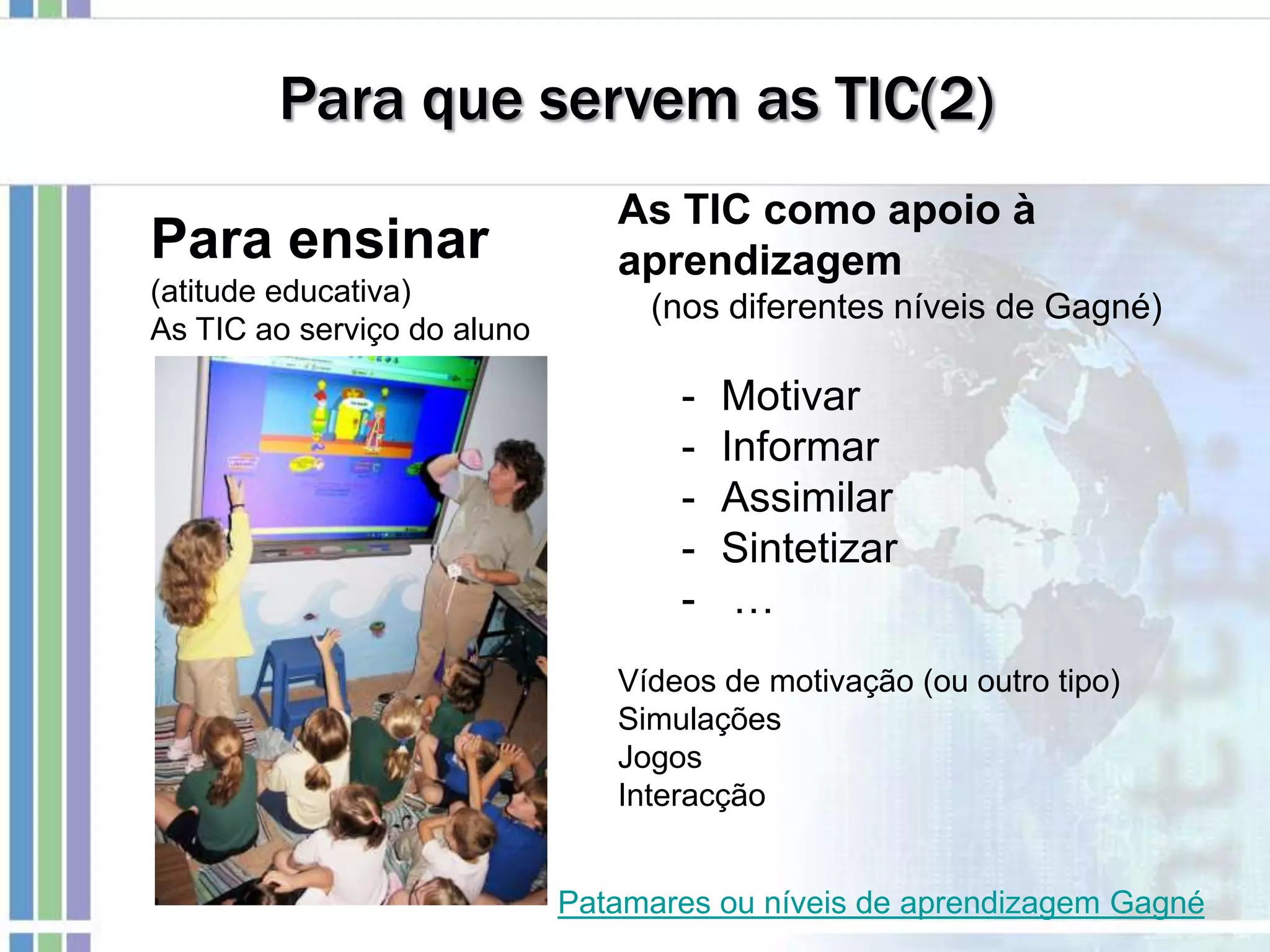 Para que servem as TIC(2)
Para ensinar
(atitude educativa)
As TIC ao serviço do aluno
As TIC como apoio à
aprendizagem
(nos diferentes níveis de Gagné)
- Motivar
- Informar
- Assimilar
- Sintetizar
- …
Vídeos de motivação (ou outro tipo)
Simulações
Jogos
Interacção
Patamares ou níveis de aprendizagem Gagné
 