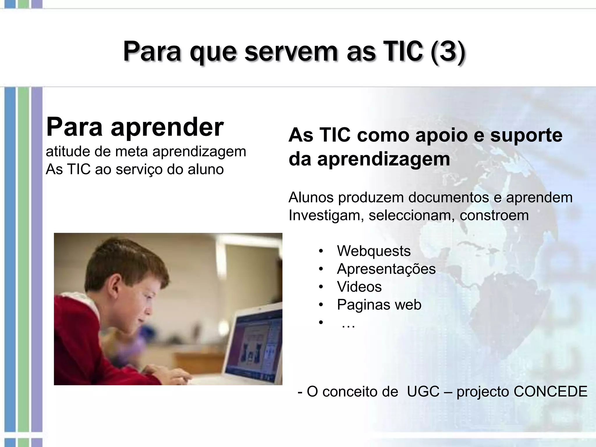 Para que servem as TIC (3)
Para aprender
atitude de meta aprendizagem
As TIC ao serviço do aluno
As TIC como apoio e suporte
da aprendizagem
Alunos produzem documentos e aprendem
Investigam, seleccionam, constroem
• Webquests
• Apresentações
• Videos
• Paginas web
• …
- O conceito de UGC – projecto CONCEDE
 