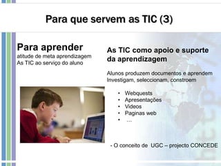Para que servem as TIC (3)
Para aprender
atitude de meta aprendizagem
As TIC ao serviço do aluno
As TIC como apoio e suporte
da aprendizagem
Alunos produzem documentos e aprendem
Investigam, seleccionam, constroem
• Webquests
• Apresentações
• Videos
• Paginas web
• …
- O conceito de UGC – projecto CONCEDE
 