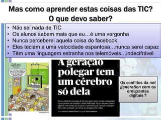 Mas como aprender estas coisas das TIC?
O que devo saber?
• Não sei nada de TIC
• Os alunos sabem mais que eu…é uma vergonha
• Nunca perceberei aquela coisa do facebook
• Eles teclam a uma velocidade espantosa…nunca serei capaz
• Têm uma linguagem estranha nos telemóveis…indecifrável
Os conflitos da net
generation com os
emigrantes
digitais ?
 
