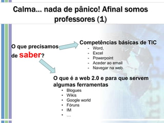 Calma… nada de pânico! Afinal somos
professores (1)
O que precisamos
de saber?
Competências básicas de TIC
- Word,
- Excel
- Powerpoint
- Aceder ao email
- Navegar na web
O que é a web 2.0 e para que servem
algumas ferramentas
• Blogues
• Wikis
• Google world
• Fóruns
• IM
• …
 