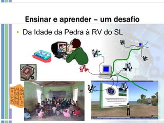 Ensinar e aprender – um desafio
• Da Idade da Pedra à RV do SL
 
