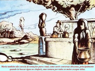 Maria também não carecia de tentações para o mal, como ouvir conversas obscenas, principalmente
quando ia buscar água no chafariz, mas tentava por todos os meios escapar delas.
 