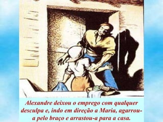 Alexandre deixou o emprego com qualquer
desculpa e, indo em direção a Maria, agarrou-
a pelo braço e arrastou-a para a casa.
 
