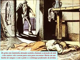 Os gritos da irmãzinha deixada sozinha chamam a atenção da mãe
e dos outros: eles correm para casa para encontrar Maria em um
banho de sangue e com o peito e o estômago perfurados de feridas.
 