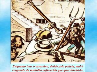 Enquanto isso, o assassino, detido pela polícia, mal é
resgatado da multidão enfurecida que quer linchá-lo.
 