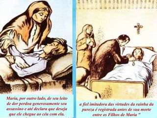 Maria, por outro lado, de seu leito
de dor perdoa generosamente seu
assassino e até declara que deseja
que ele chegue ao céu com ela.
a fiel imitadora das virtudes da rainha da
pureza é registrada antes de sua morte
entre os Filhos de Maria "
 