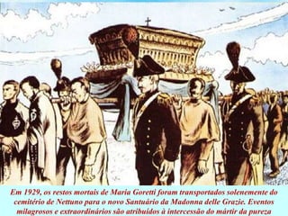 Em 1929, os restos mortais de Maria Goretti foram transportados solenemente do
cemitério de Nettuno para o novo Santuário da Madonna delle Grazie. Eventos
milagrosos e extraordinários são atribuídos à intercessão do mártir da pureza
 