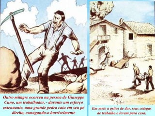 Outro milagre ocorreu na pessoa de Giuseppe
Cuno, um trabalhador, - durante um esforço
extenuante, uma grande pedra caiu em seu pé
direito, esmagando-o horrivelmente
Em meio a gritos de dor, seus colegas
de trabalho o levam para casa.
 