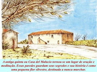 A antiga quinta ou Casa del Malucio tornou-se um lugar de oração e
meditação. Essas paredes guardam seus segredos e sua história é como
uma pequena flor silvestre, destinada a nunca murchar.
 