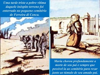 Uma tarde triste a pobre vítima
daquele inóspito terreno foi
enterrado no pequeno cemitério
de Ferreira di Conca.
Maria chorou profundamente a
morte de seu pai e sempre que
possível ia ao cemitério para rezar
junto ao túmulo de seu amado pai.
 