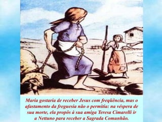 Maria gostaria de receber Jesus com freqüência, mas o
afastamento da freguesia não o permitia: na véspera de
sua morte, ela propôs à sua amiga Teresa Cimarelli ir
a Nettuno para receber a Sagrada Comunhão.
 