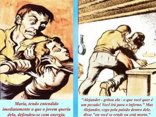 Maria, tendo entendido
imediatamente o que o jovem queria
dela, defendeu-se com energia.
"Alejander - gritou ela - o que você quer é
um pecado! Você irá para o inferno." Mas
Alejander, cego pela paixão dentro dele,
disse "ou você se rende ou está morto."
 