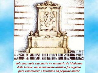dois anos após sua morte no santuário da Madonna
delle Grazie, um monumento artístico foi erguido
para comemorar o heroísmo da pequena mártir
 