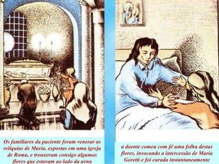 Os familiares da paciente foram venerar as
relíquias de Maria, expostas em uma igreja
de Roma, e trouxeram consigo algumas
flores que estavam ao lado da urna
a doente comeu com fé uma folha destas
flores, invocando a intercessão de María
Goretti e foi curada instantaneamente
 