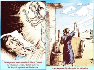 Ele implorou a intercessão de Maria Goretti,
e a vê em um sonho e depois a dor e o
inchaço desaparece imediatamente
e no mesmo dia ele volta ao trabalho
 