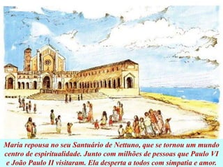 Maria repousa no seu Santuário de Nettuno, que se tornou um mundo
centro de espiritualidade. Junto com milhões de pessoas que Paulo VI
e João Paulo II visitaram. Ela desperta a todos com simpatia e amor.
 