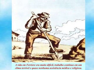 A vida em Ferriere era muito difícil, trabalho contínuo em um
clima terrível e quase nenhuma assistência médica e religiosa.
 