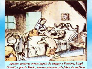 Apenas quatorze meses depois de chegar a Ferriere, Luigi
Goretti, o pai de Maria, morreu atacado pela febre da malária.
 