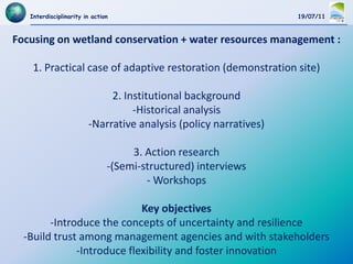 Interdisciplinarity in action                                  19/07/11



Focusing on wetland conservation + water resources management :

    1. Practical case of adaptive restoration (demonstration site)

                             2. Institutional background
                                  -Historical analysis
                        -Narrative analysis (policy narratives)

                                    3. Action research
                               -(Semi-structured) interviews
                                       - Workshops

                            Key objectives
        -Introduce the concepts of uncertainty and resilience
  -Build trust among management agencies and with stakeholders
              -Introduce flexibility and foster innovation
 