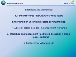 Interdisciplinarity in action                                  19/07/11




                                 Interviews and workshops:

              1. Semi-structured interviews to 30 key actors

        2. Workshop on uncertainties (card-sorting method)

       -> Subset of actors included in management workshop

 3. Workshop on management (facilitated discussion + group-
                      model building)

                                -> Got together WRM and NC!
 