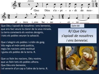 Que Déu s'apiadi de nosaltres i ens beneeixi,
que ens faci veure la claror de la seva mirada.
La terra coneixerà els vostres designis,
i tots els pobles veuran la salvació.
Que s'alegrin els pobles i cridin de goig.
Vós regiu el món amb justícia,
regiu les nacions amb rectitud
i guieu els pobles de la terra. R.
Que us lloïn les nacions, Déu nostre,
que us lloïn tots els pobles alhora.
Que Déu ens beneeixi,
i el venerin d'un cap a l'altre de la terra. R.
Salm 66
R/:Que Déu
s’apiadi de nosaltres
i ens beneeixi.
 