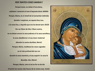 PER TANTES COSES MARIA!!
Perquè Jesús, va néixer d’una dona,
estimem i venerem el nom d'aquesta dona: MARIA
Perquè, Maria, és el mirall de la humanitat redimida
beneïm i sospirem, en aquest Any nou,
a la nova Eva, a Aquella que ens ha donat tant: JESÚS
Per ser Mare de Déu i Mare nostra,
no va deixar enrere la seva pobresa ni la seva senzillesa,
la seva obediència i el seu ésser maternal
¡Beneïm la vostra docilitat, Maria!
Perquè, Maria, meditava les coses sagrades
en el més profund del seu cor
beneïm la seva memòria, el seu esperit i la seva fe
Beneïda, Vós, Maria!
Perquè, Maria, com el sol en fer-se de dia
Il·lumini els racons més foscos de la nostra casa. Amén
 