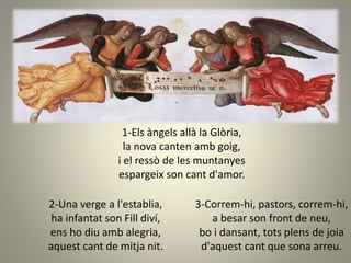 1-Els àngels allà la Glòria,
la nova canten amb goig,
i el ressò de les muntanyes
espargeix son cant d'amor.
3-Correm-hi, pastors, correm-hi,
a besar son front de neu,
bo i dansant, tots plens de joia
d'aquest cant que sona arreu.
2-Una verge a l'establia,
ha infantat son Fill diví,
ens ho diu amb alegria,
aquest cant de mitja nit.
 