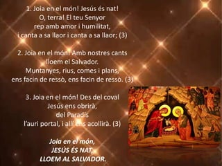 1. Joia en el món! Jesús és nat!
O, terra! El teu Senyor
rep amb amor i humilitat,
i canta a sa llaor i canta a sa llaor; (3)
2. Joia en el món! Amb nostres cants
lloem el Salvador.
Muntanyes, rius, comes i plans,
ens facin de ressò, ens facin de ressò. (3)
3. Joia en el món! Des del coval
Jesús ens obrirà,
del Paradís
l’auri portal, i allí ens acollirà. (3)
Joia en el món,
JESÚS ÉS NAT,
LLOEM AL SALVADOR.
 
