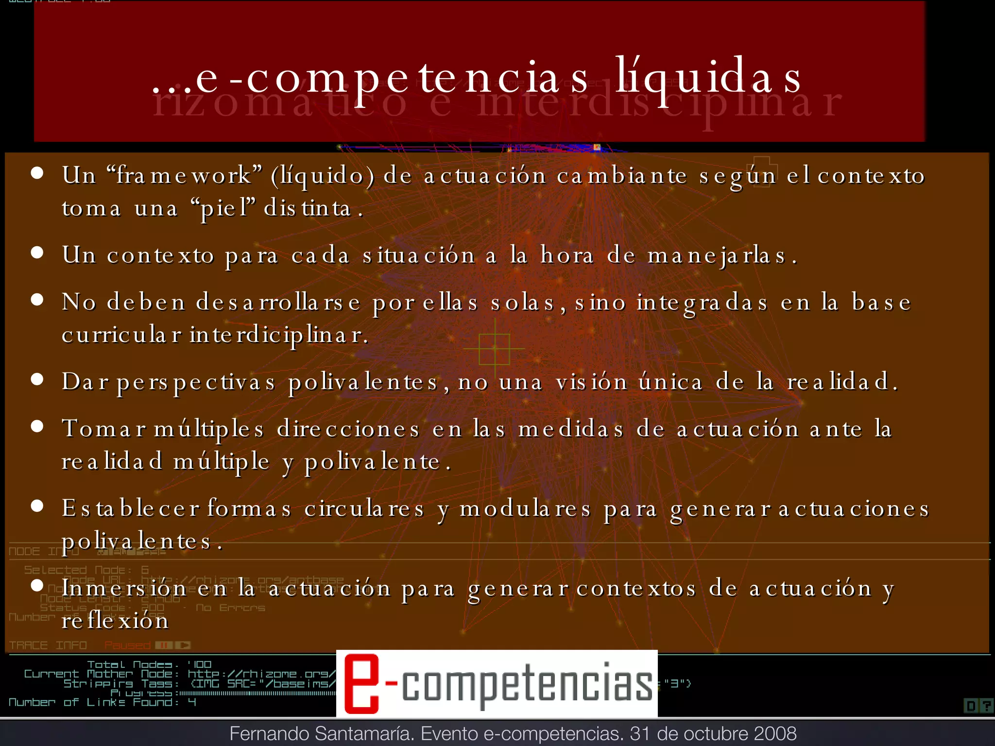 ...e-competencias líquidas Un “framework” (líquido) de actuación cambiante según el contexto toma una “piel” distinta. Un contexto para cada situación a la hora de manejarlas. No deben desarrollarse por ellas solas, sino integradas en la base curricular interdiciplinar. Dar perspectivas polivalentes, no una visión única de la realidad. Tomar múltiples direcciones en las medidas de actuación ante la realidad múltiple y polivalente. Establecer formas circulares y modulares para generar actuaciones polivalentes.  Inmersión en la actuación para generar contextos de actuación y reflexión rizomático e interdisciplinar Fernando Santamaría. Evento e-competencias. 31 de octubre 2008 