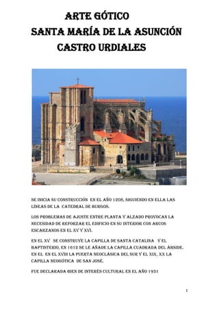 1
ARTE GóTICO
SANTA MARÍA DE LA ASUNCIÓN
CASTRO URDIALES
Se Inicia su construcción en el año 1208, siguiendo en ella las
líneas de la catedral de Burgos.
Los problemas de ajuste entre planta y alzado provocan la
necesidad de reforzar el edificio en su interior con arcos
escarzanos en el XV y XVI.
En el XV se construye la capilla de Santa catalina y el
baptisterio, en 1612 se le añade la capilla cuadrada del ábside.
en el en el XVIII la puerta neoclásica del sur y el XIX, xX la
capilla neogótica de San José.
fue declarada Bien de Interés cultural en el año 1931
 