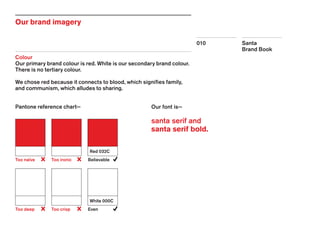 Santa
Brand Book
010
Our brand imagery
Colour
Our primary brand colour is red. White is our secondary brand colour.
There is no tertiary colour.
We chose red because it connects to blood, which signifies family,
and communism, which alludes to sharing.
Pantone reference chart—
Too naïve
Too deep
Too ironic
Too crisp
Believable
Even
Red 032C
White 000C
Our font is—
santa serif and
santa serif bold.
 