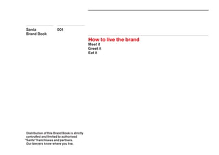 001Santa
Brand Book
How to live the brand
Meet it
Greet it
Eat it
Distribution of this Brand Book is strictly
controlled and limited to authorised
*Santa* franchisees and partners.
Our lawyers know where you live.
 