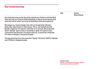 Santa
Brand Book
002
Our brand journey
Our brand journey is the Key that unlocks our History, and the Bolt
that secures our Future Understanding of where we are going and
what we will do when we arrive at that place that we’ve gone to.
We began our brand sleigh-ride with an Imagination Shower
Away-day Team Event in Stornaway. There, we looked at what
*Santa* might be if it weren’t a fat man in a red suit. We projected
that if *Santa* were a bird, it would be a stork. If it were a river,
it would be the Danube. If it were a biscuit, it would be a Hobnob.
If it were a holiday, it would be Easter.
The key learning from this was that *Santa* IS brand. PARTLY literally
and TOTALLY metaphorically.
Did you know:
*Santa* is striving to become a carbon-
neutral corporation by 2056?
 