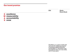 Santa
Brand Book
004
Our brand promise
	 excellence
	 measurability
	 accountability
	 snow
X
M
A
S
The letters x, m, a and s in both case
forms are the intellectual property
of santaclaus global enterprises
incorporated ©®. Permission must
be sought for their use in any media,
and it is never given.
 