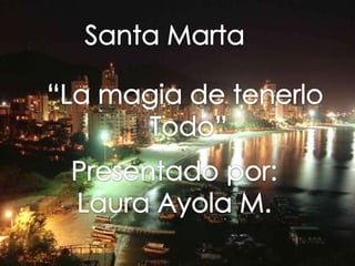 Santa Marta “La magia de tenerlo  Todo” Presentado por: Laura Ayola M. 