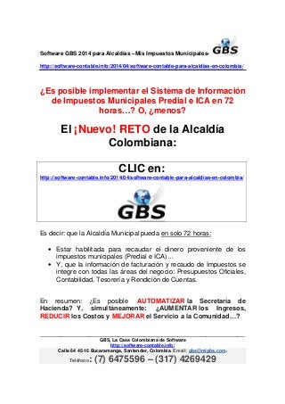 Software GBS 2014 para Alcaldías –Mis Impuestos Municipales-
http://software-contable.info/2014/04/software-contable-para-alcaldias-en-colombia/
_______________________________________________________________________________
GBS, La Casa Colombiana de Software
http://software-contable.info/
Calle 64 45-16 Bucaramanga, Santander, Colombia. Email: gbs@migbs.com.
Teléfono: (7) 6475596 – (317) 4269429
¿Es posible implementar el Sistema de Información
de Impuestos Municipales Predial e ICA en 72
horas…? O, ¿menos?
El ¡Nuevo! RETO de la Alcaldía
Colombiana:
CLIC en:
http://software-contable.info/2014/04/software-contable-para-alcaldias-en-colombia/
Es decir: que la Alcaldía Municipal pueda en solo 72 horas:
• Estar habilitada para recaudar el dinero proveniente de los
impuestos municipales (Predial e ICA)…
• Y, que la información de facturación y recaudo de Impuestos se
integre con todas las áreas del negocio: Presupuestos Oficiales,
Contabilidad, Tesorería y Rendición de Cuentas.
En resumen: ¿Es posible AUTOMATIZAR la Secretaría de
Hacienda? Y, simultáneamente: ¿AUMENTAR los Ingresos,
REDUCIR los Costos y MEJORAR el Servicio a la Comunidad…?
 