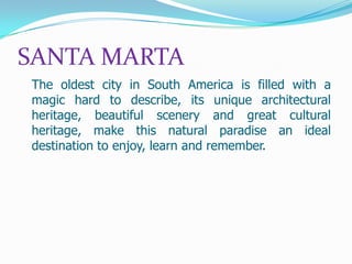 SANTA MARTA
The oldest city in South America is filled with a
magic hard to describe, its unique architectural
heritage, beautiful scenery and great cultural
heritage, make this natural paradise an ideal
destination to enjoy, learn and remember.

 