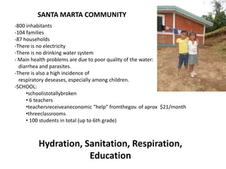 -800 inhabitants
-104 families
-87 households
-There is no electricity
-There is no drinking water system
- Main health problems are due to poor quality of the water:
diarrhea and parasites.
-There is also a high incidence of
respiratory deseases, especially among children.
-SCHOOL:
•schoolistotallybroken
• 6 teachers
•teachersreceiveaneconomic “help” fromthegov. of aprox $21/month
•threeclassrooms
• 100 students in total (up to 6th grade)
Hydration, Sanitation, Respiration,
Education
SANTA MARTA COMMUNITY
 