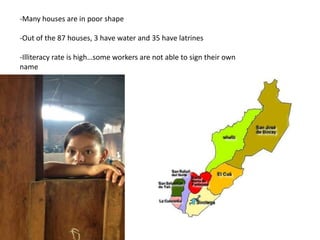 -Many houses are in poor shape
-Out of the 87 houses, 3 have water and 35 have latrines
-Illiteracy rate is high…some workers are not able to sign their own
name
 