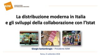 Roma, 21 settembre 2018
Giorgio Santambrogio – Presidente ADM
La distribuzione moderna in Italia
e gli sviluppi della collaborazione con l’Istat
 
