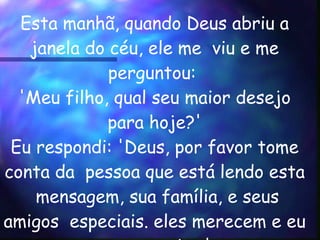 Esta manhã, quando Deus abriu a janela do céu, ele me  viu e me perguntou:  'Meu filho, qual seu maior desejo  para hoje?'  Eu respondi: 'Deus, por favor tome conta da  pessoa que está lendo esta  mensagem, sua família, e seus amigos  especiais. eles merecem e eu os amo muito.'  